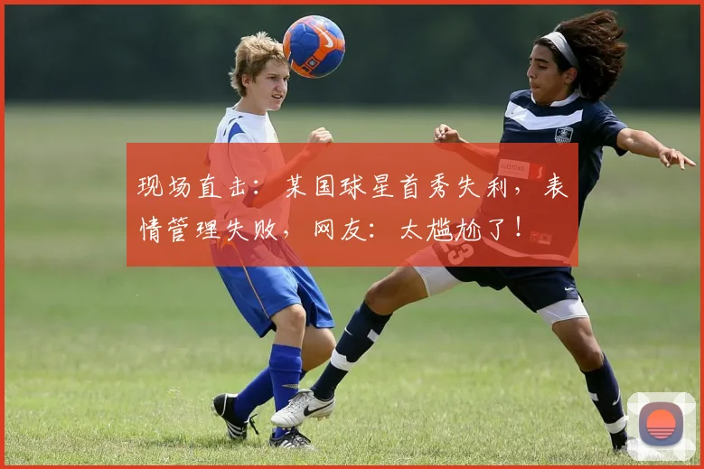 现场直击:某国球星首秀失利,表情管理失败,网友:太尴尬了!