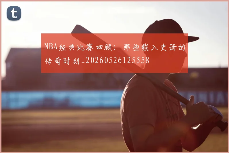 NBA经典比赛回顾:那些载入史册的传奇时刻_20260526125558