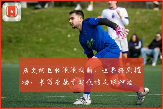 历史的巨轮滚滚向前,世界杯荣耀榜,书写着属于时代的足球神话