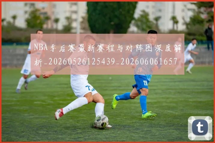 NBA季后赛最新赛程与对阵图深度解析_20260526125439_20260606165719