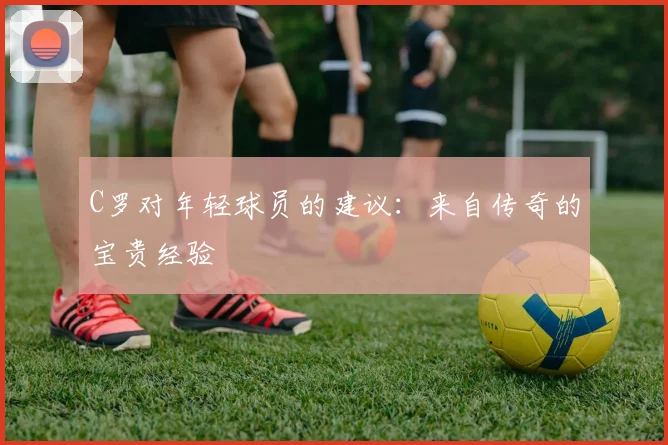 C罗对年轻球员的建议:来自传奇的宝贵经验
