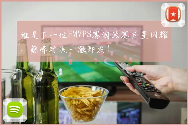 谁是下一位FMVPS赛淘汰赛巨星闪耀，巅峰对决一触即发！