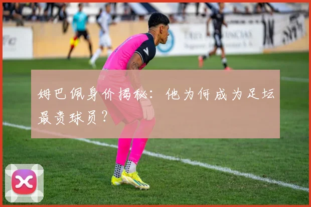 姆巴佩身价揭秘:他为何成为足坛最贵球员?