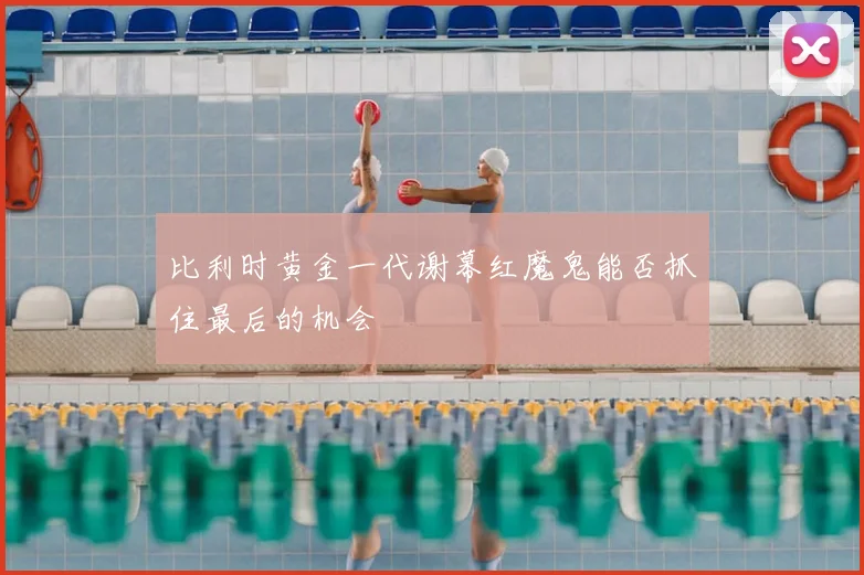 比利时黄金一代谢幕红魔鬼能否抓住最后的机会