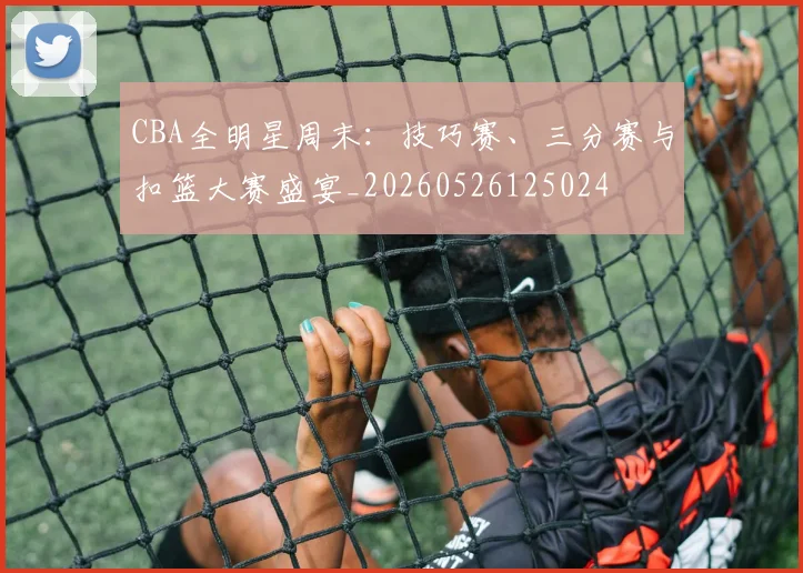 CBA全明星周末:技巧赛、三分赛与扣篮大赛盛宴_20260526125024