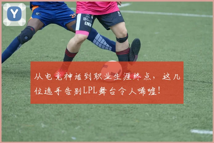 从电竞神话到职业生涯终点,这几位选手告别LPL舞台令人唏嘘!