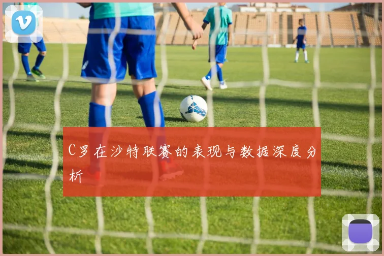 C罗在沙特联赛的表现与数据深度分析