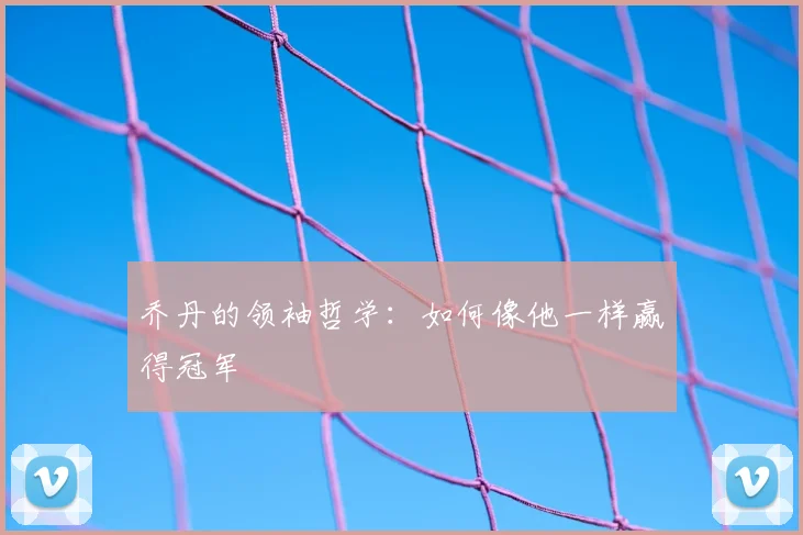 乔丹的领袖哲学：如何像他一样赢得冠军