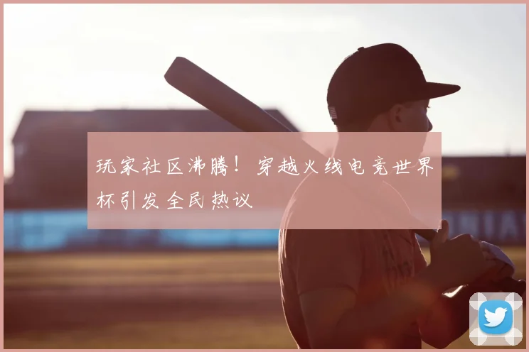 玩家社区沸腾!穿越火线电竞世界杯引发全民热议