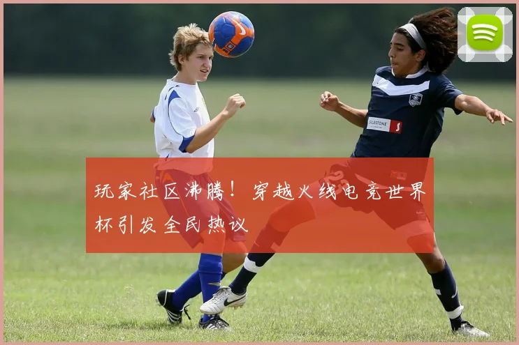 玩家社区沸腾!穿越火线电竞世界杯引发全民热议
