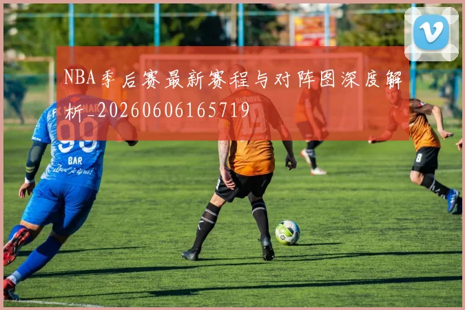 NBA季后赛最新赛程与对阵图深度解析_20260606165719