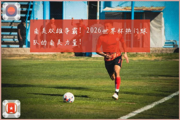 南美双雄争霸！2026世界杯热门球队的南美力量！