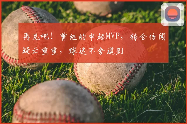 再见吧！曾经的中超MVP，转会传闻疑云重重，球迷不舍道别
