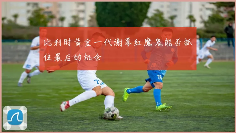 比利时黄金一代谢幕红魔鬼能否抓住最后的机会