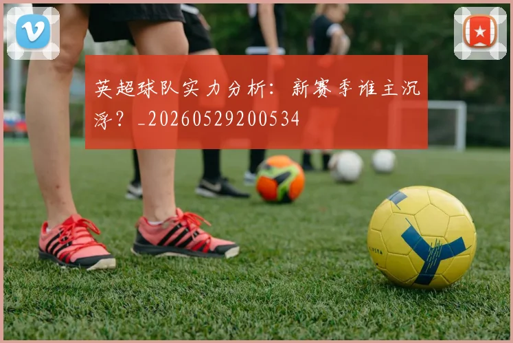 英超球队实力分析:新赛季谁主沉浮?_20260529200534