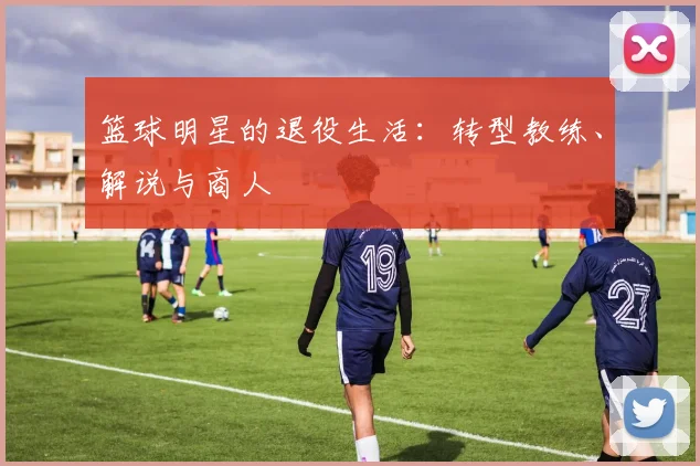 篮球明星的退役生活:转型教练、解说与商人