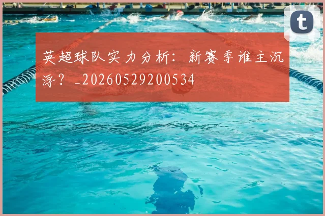 英超球队实力分析：新赛季谁主沉浮？_20260529200534