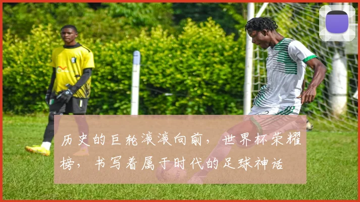 历史的巨轮滚滚向前,世界杯荣耀榜,书写着属于时代的足球神话
