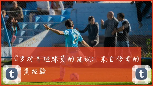 C罗对年轻球员的建议:来自传奇的宝贵经验